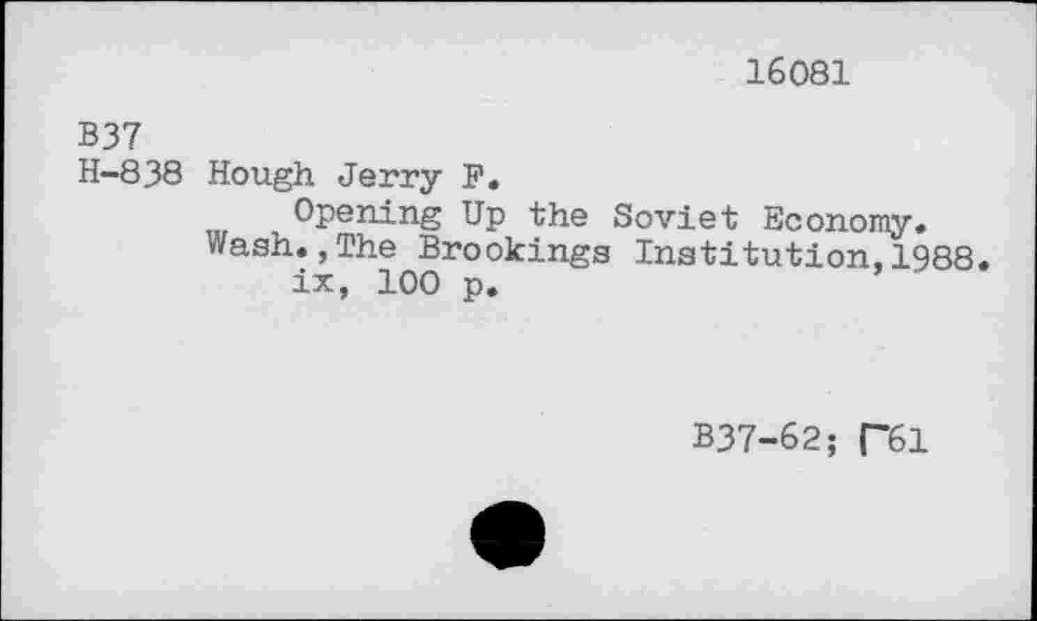 ﻿16081
B37
H-838 Hough Jerry F»
Opening Up the Soviet Economy.
Wash.,The Brookings Institution,1988.
ix, 100 p.
B37-62; R61